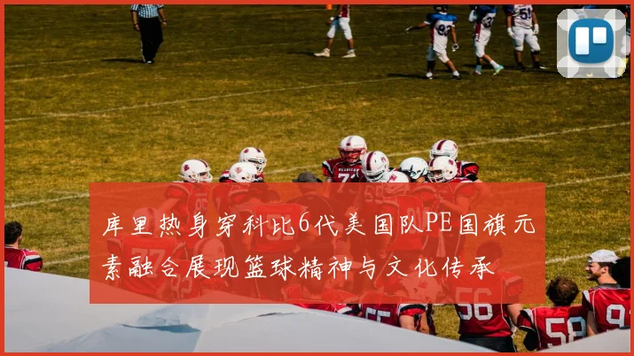库里热身穿科比6代美国队PE国旗元素融合展现篮球精神与文化传承