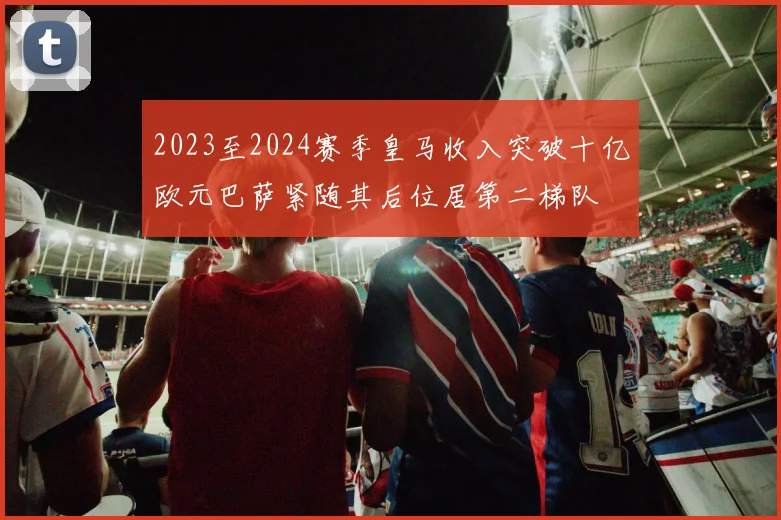 2023至2024赛季皇马收入突破十亿欧元巴萨紧随其后位居第二梯队