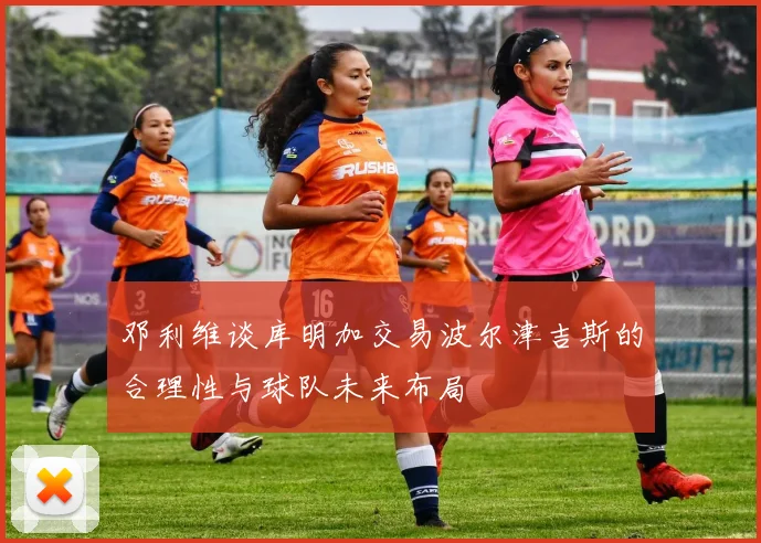 邓利维谈库明加交易波尔津吉斯的合理性与球队未来布局
