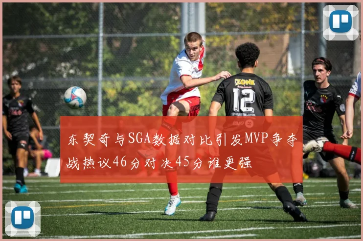 东契奇与SGA数据对比引发MVP争夺战热议46分对决45分谁更强