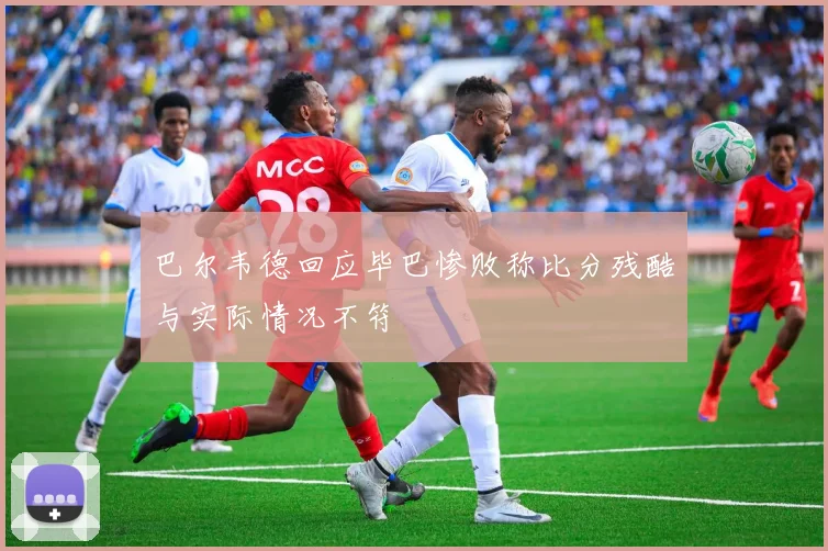 巴尔韦德回应毕巴惨败称比分残酷与实际情况不符