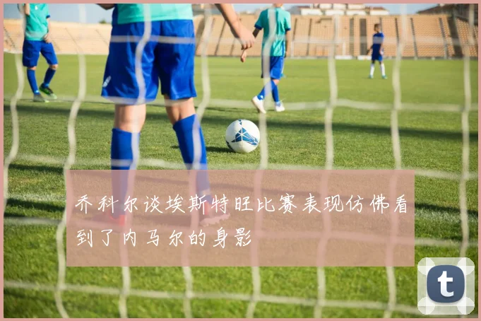 乔科尔谈埃斯特旺比赛表现仿佛看到了内马尔的身影