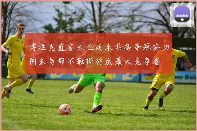 博涅克直言米兰尚未具备争冠实力国米与那不勒斯将成最大竞争者