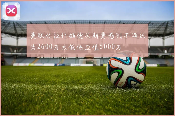 曼联对拉什福德买断费感到不满认为2600万太低他应值5000万