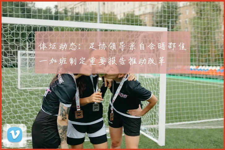 体坛动态：足协领导亲自会晤邵佳一加班制定重要报告推动改革