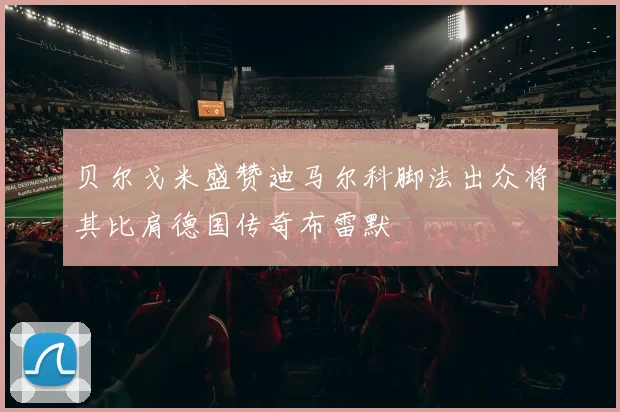 贝尔戈米盛赞迪马尔科脚法出众将其比肩德国传奇布雷默