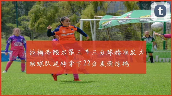 拉梅洛鲍尔第三节三分球精准发力助球队逆转拿下22分表现惊艳