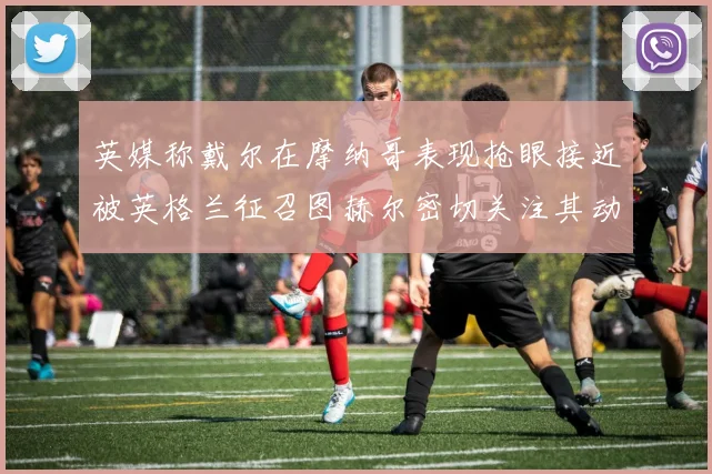 英媒称戴尔在摩纳哥表现抢眼接近被英格兰征召图赫尔密切关注其动态