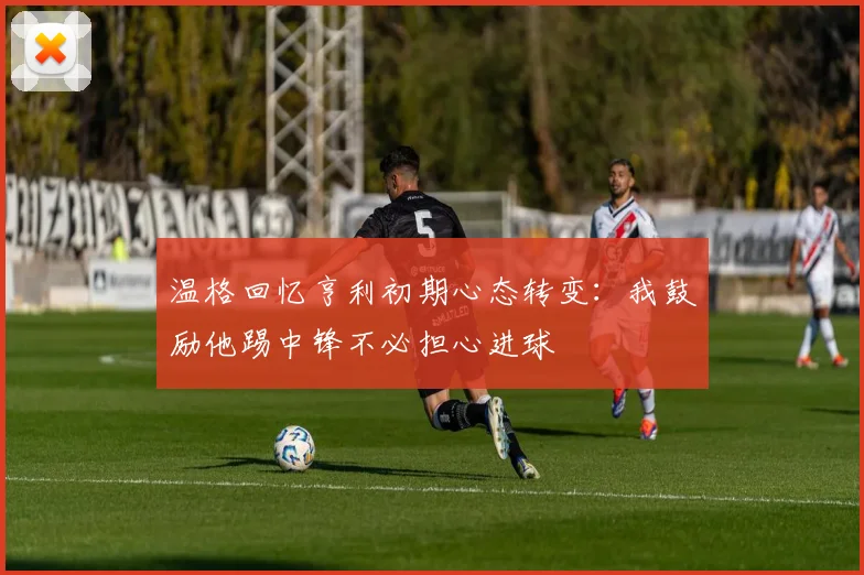 温格回忆亨利初期心态转变：我鼓励他踢中锋不必担心进球