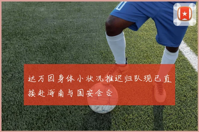 达万因身体小状况推迟归队现已直接赴海南与国安会合