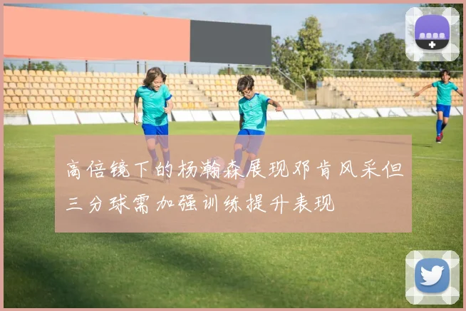 高倍镜下的杨瀚森展现邓肯风采但三分球需加强训练提升表现