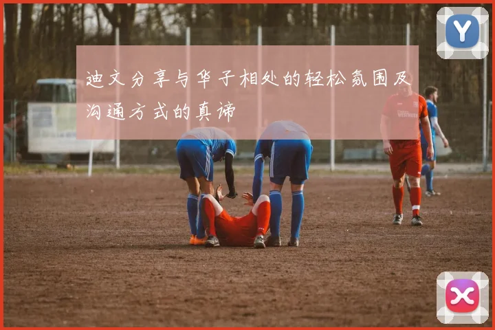 迪文分享与华子相处的轻松氛围及沟通方式的真谛