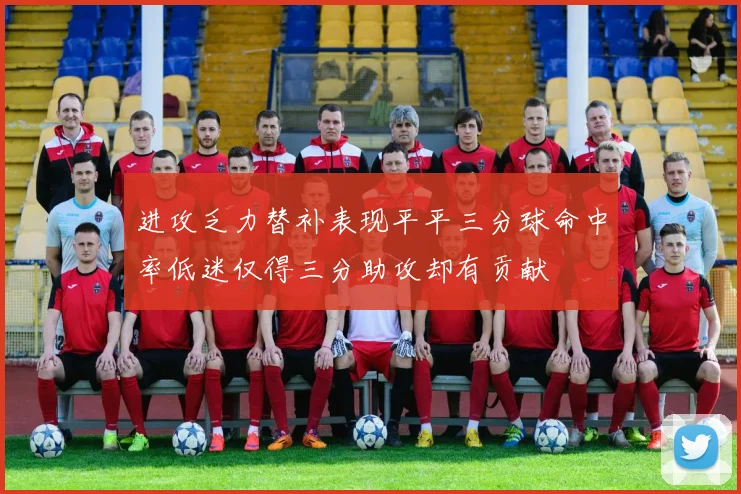 进攻乏力替补表现平平三分球命中率低迷仅得三分助攻却有贡献