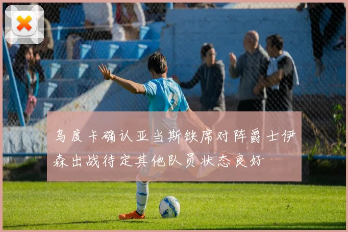乌度卡确认亚当斯缺席对阵爵士伊森出战待定其他队员状态良好