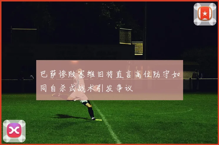 巴萨惨败塞维旧将直言高位防守如同自杀式战术引发争议