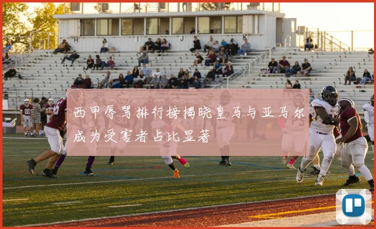 西甲辱骂排行榜揭晓皇马与亚马尔成为受害者占比显著