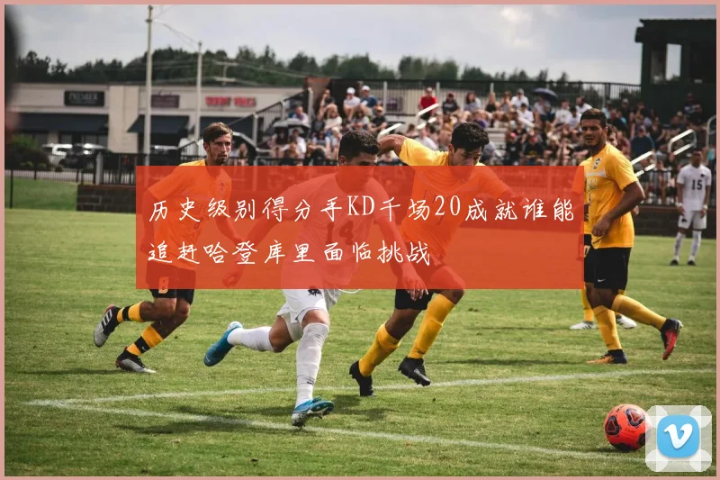 历史级别得分手KD千场20成就谁能追赶哈登库里面临挑战