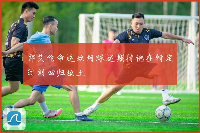 郭艾伦命运坎坷球迷期待他在特定时刻回归故土