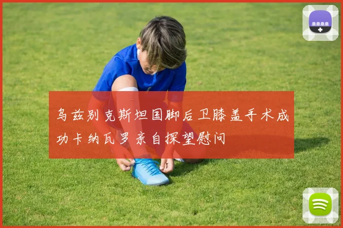 乌兹别克斯坦国脚后卫膝盖手术成功卡纳瓦罗亲自探望慰问