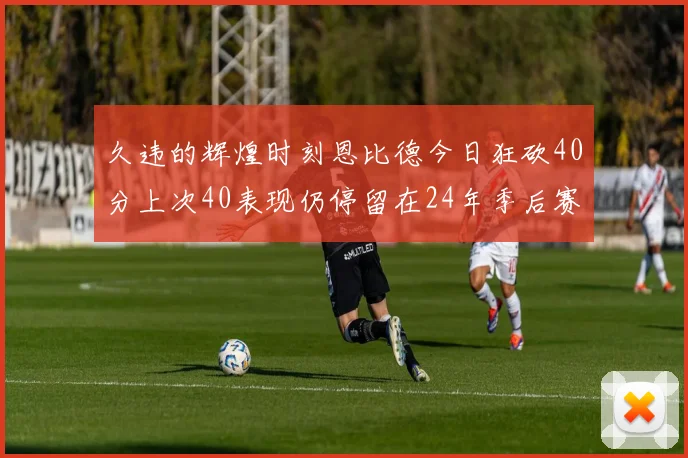 久违的辉煌时刻恩比德今日狂砍40分上次40表现仍停留在24年季后赛