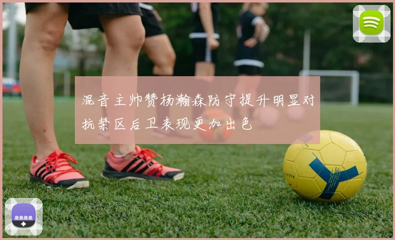 混音主帅赞杨瀚森防守提升明显对抗禁区后卫表现更加出色