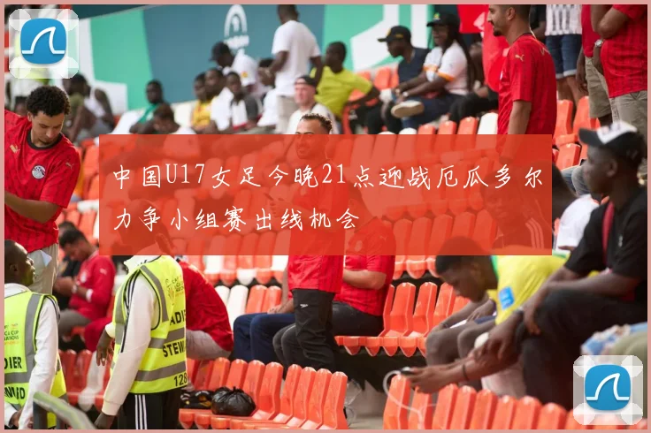 中国U17女足今晚21点迎战厄瓜多尔力争小组赛出线机会