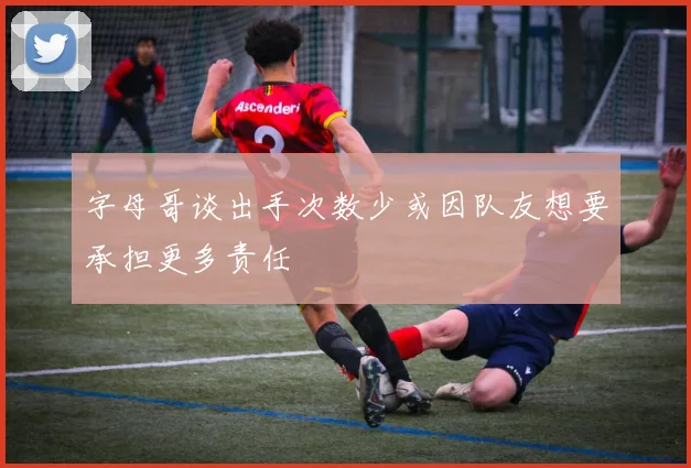 字母哥谈出手次数少或因队友想要承担更多责任