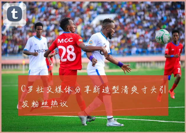 C罗社交媒体分享新造型清爽寸头引发粉丝热议