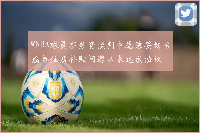 WNBA球员在劳资谈判中愿意妥协分成与住房补贴问题以求达成协议