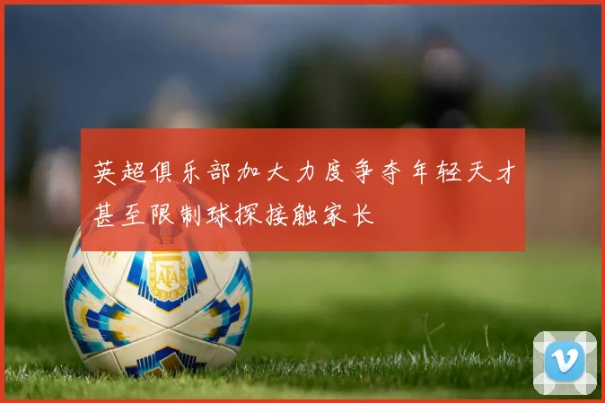 英超俱乐部加大力度争夺年轻天才甚至限制球探接触家长