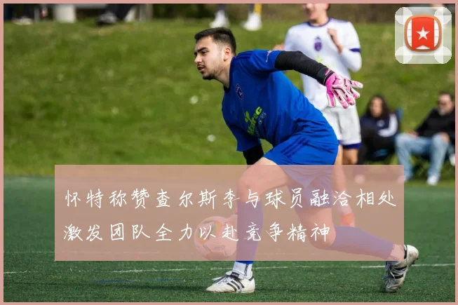 怀特称赞查尔斯李与球员融洽相处激发团队全力以赴竞争精神