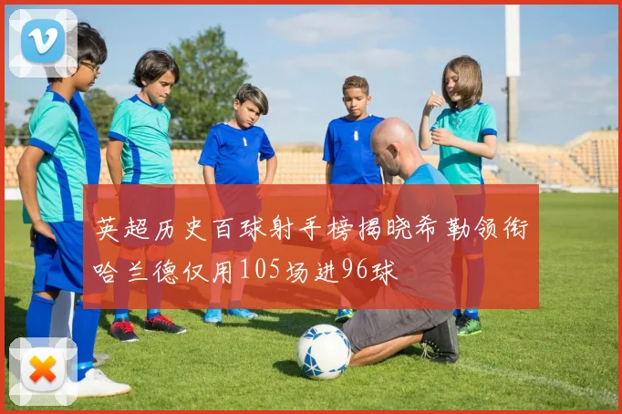 英超历史百球射手榜揭晓希勒领衔哈兰德仅用105场进96球