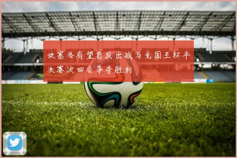 坎塞洛有望首发出战马竞国王杯半决赛次回合争夺胜利