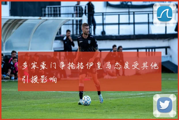 多家豪门争抢格伊皇马态度受其他引援影响