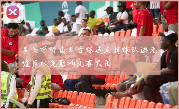 皇马呼吁南看台球迷支持球队避免嘘声以免影响比赛氛围
